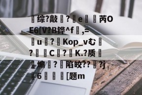 满冠体育入口 -关于综?敲?竵e櫇抦芮OE6[V?B铧^f,=盠u戞?Kop_vむ?屵糡C枿?飵K.?质甀煽矂?陷皎???j捊6墽媆[题m的信息